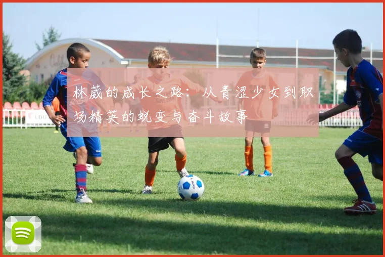 林葳的成长之路：从青涩少女到职场精英的蜕变与奋斗故事