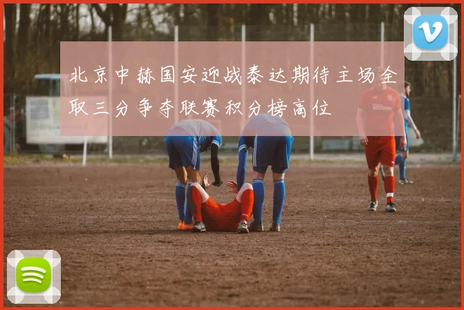 北京中赫国安迎战泰达期待主场全取三分争夺联赛积分榜高位