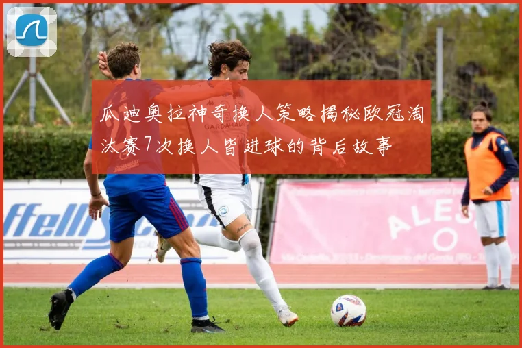 瓜迪奥拉神奇换人策略揭秘欧冠淘汰赛7次换人皆进球的背后故事