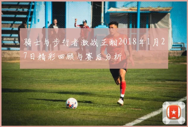 骑士与步行者激战正酣2018年1月27日精彩回顾与赛后分析