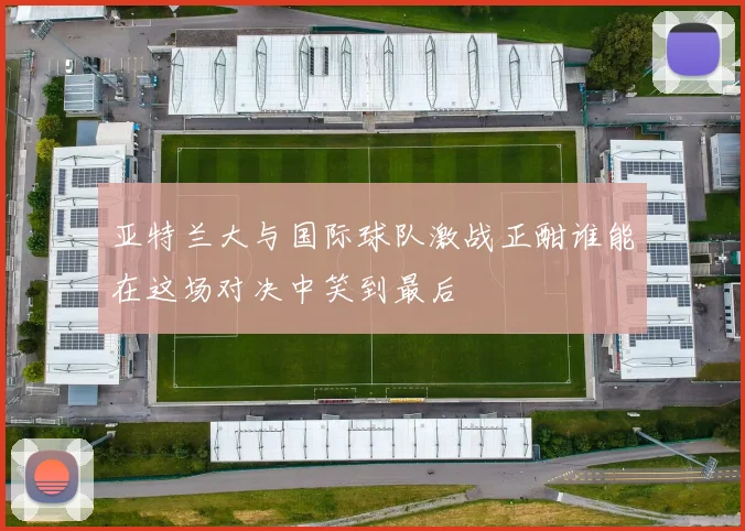 亚特兰大与国际球队激战正酣谁能在这场对决中笑到最后