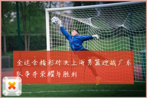 全运会精彩对决上海男篮迎战广东队争夺荣耀与胜利