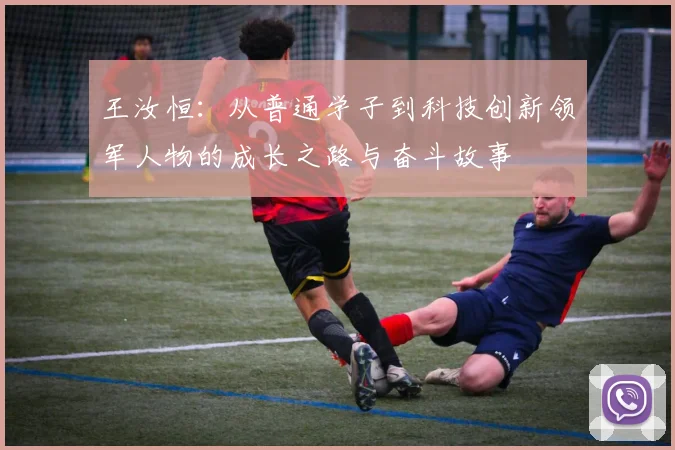 王汝恒：从普通学子到科技创新领军人物的成长之路与奋斗故事