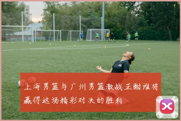 上海男篮与广州男篮激战正酣谁将赢得这场精彩对决的胜利