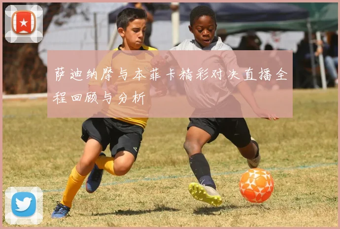 萨迪纳摩与本菲卡精彩对决直播全程回顾与分析
