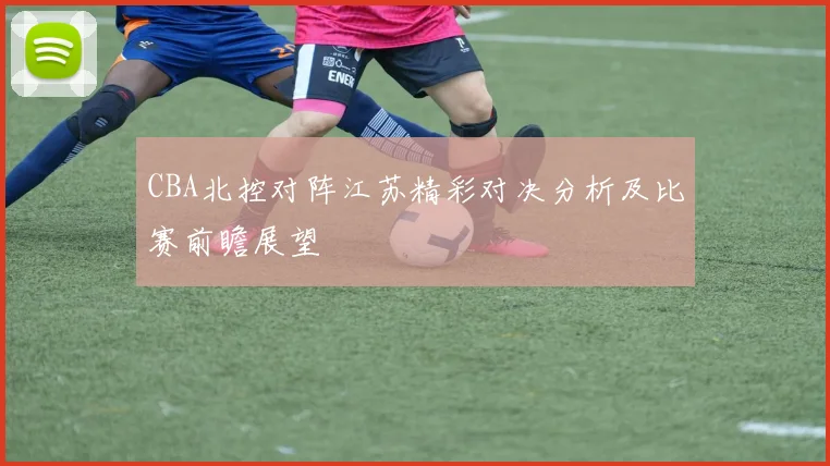 CBA北控对阵江苏精彩对决分析及比赛前瞻展望