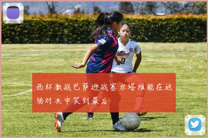 西杯激战巴萨迎战塞尔塔谁能在这场对决中笑到最后