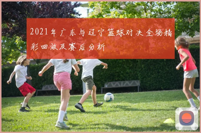 2021年广东与辽宁篮球对决全场精彩回放及赛后分析