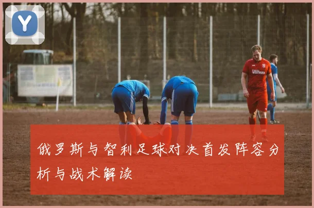 俄罗斯与智利足球对决首发阵容分析与战术解读