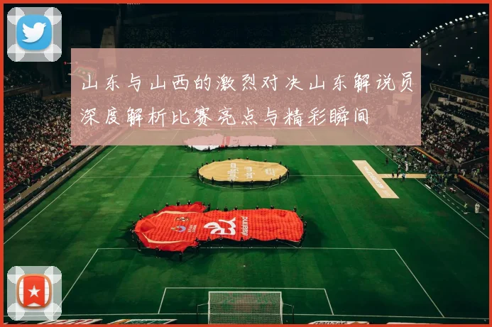 山东与山西的激烈对决山东解说员深度解析比赛亮点与精彩瞬间