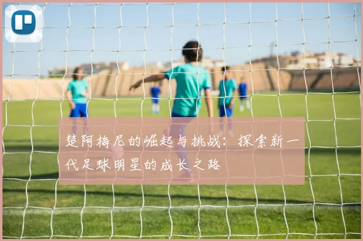 楚阿梅尼的崛起与挑战：探索新一代足球明星的成长之路