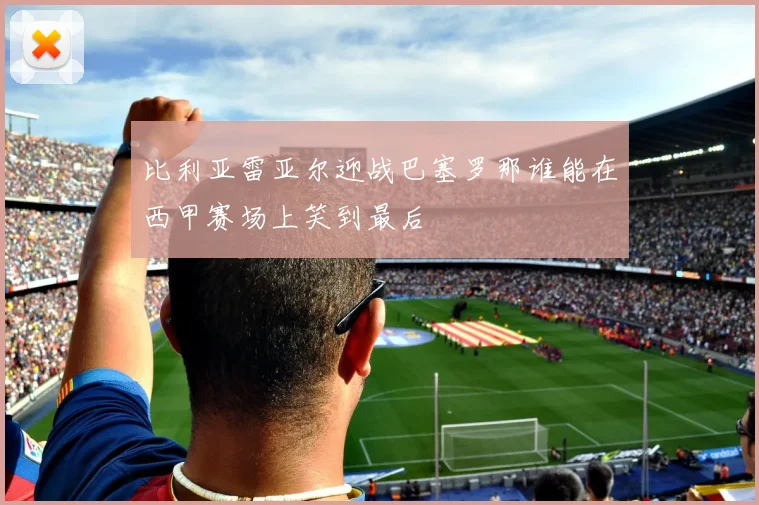 比利亚雷亚尔迎战巴塞罗那谁能在西甲赛场上笑到最后