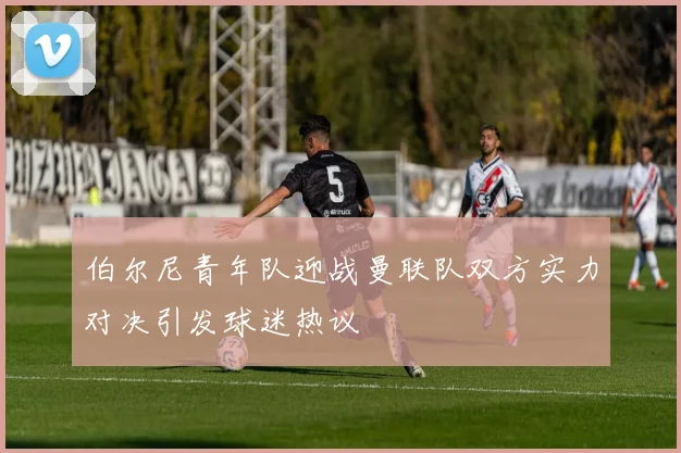 伯尔尼青年队迎战曼联队双方实力对决引发球迷热议